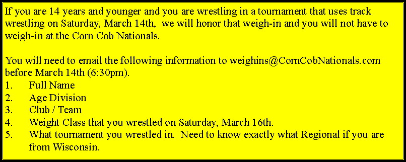 Text Box: If you are 14 years and younger and you are wrestling in a tournament that uses track wrestling on Saturday, March 14th,  we will honor that weigh-in and you will not have to weigh-in at the Corn Cob Nationals.  You will need to email the following information to weighins@CornCobNationals.com before March 14th (6:30pm).Full NameAge DivisionClub / TeamWeight Class that you wrestled on Saturday, March 16th.What tournament you wrestled in.  Need to know exactly what Regional if you are from Wisconsin.